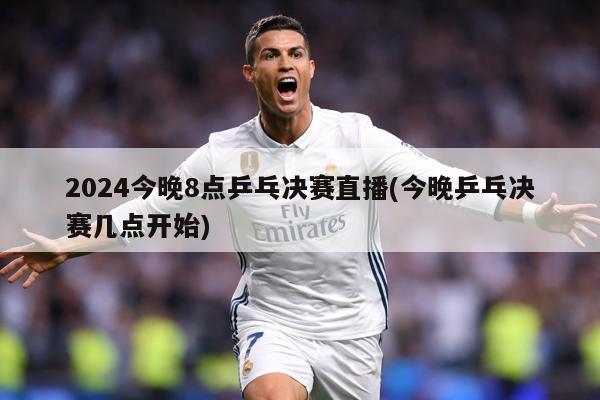 2024今晚8点乒乓决赛直播(今晚乒乓决赛几点开始)