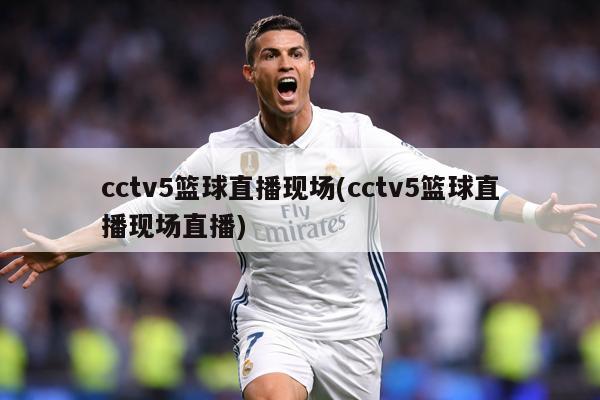cctv5篮球直播现场(cctv5篮球直播现场直播)