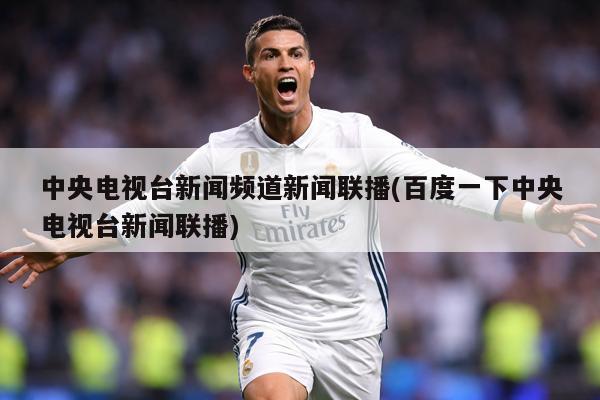 中央电视台新闻频道新闻联播(百度一下中央电视台新闻联播)