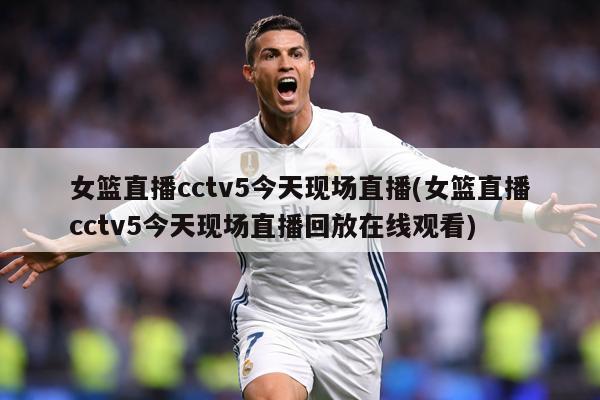 女篮直播cctv5今天现场直播(女篮直播cctv5今天现场直播回放在线观看)