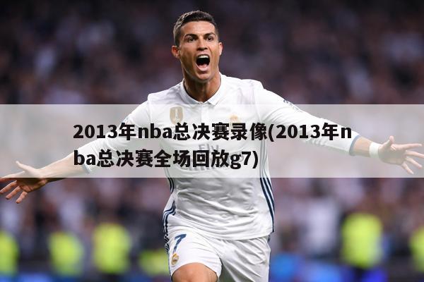 2013年nba总决赛录像(2013年nba总决赛全场回放g7)