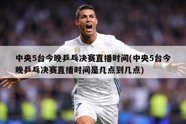 中央5台今晚乒乓决赛直播时间(中央5台今晚乒乓决赛直播时间是几点到几点)
