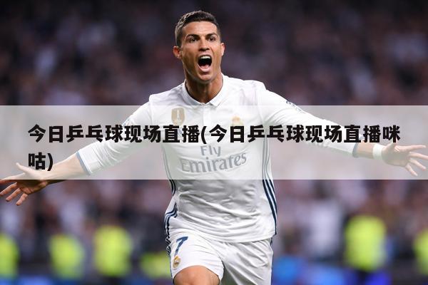 今日乒乓球现场直播(今日乒乓球现场直播咪咕)