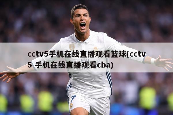 cctv5手机在线直播观看篮球(cctv5 手机在线直播观看cba)