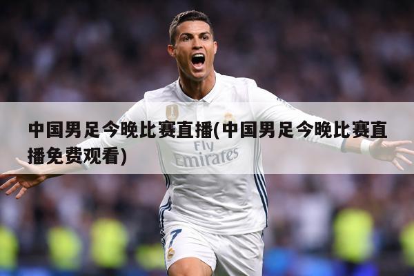 中国男足今晚比赛直播(中国男足今晚比赛直播免费观看)