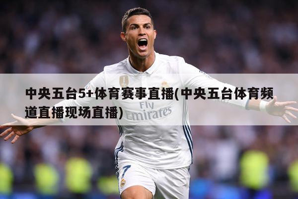 中央五台5+体育赛事直播(中央五台体育频道直播现场直播)