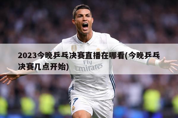 2023今晚乒乓决赛直播在哪看(今晚乒乓决赛几点开始)