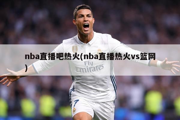 nba直播吧热火(nba直播热火vs篮网)