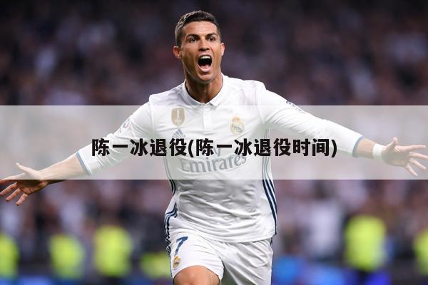 陈一冰退役(陈一冰退役时间)