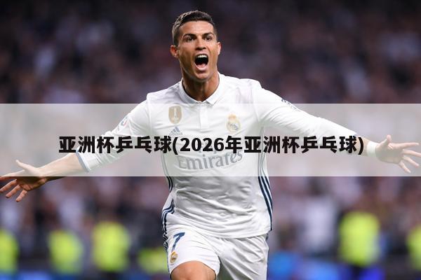 亚洲杯乒乓球(2026年亚洲杯乒乓球)