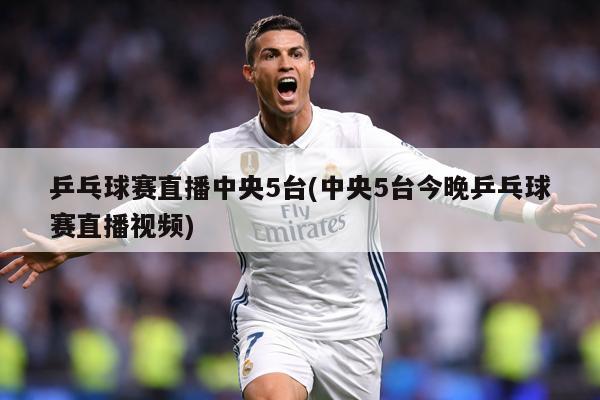 乒乓球赛直播中央5台(中央5台今晚乒乓球赛直播视频)