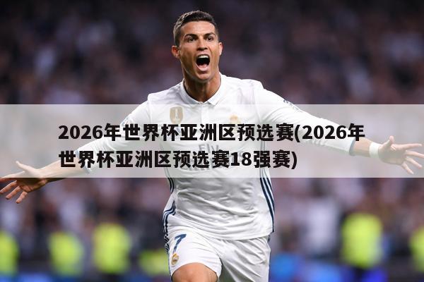 2026年世界杯亚洲区预选赛(2026年世界杯亚洲区预选赛18强赛)