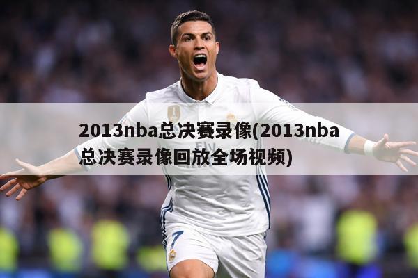 2013nba总决赛录像(2013nba总决赛录像回放全场视频)