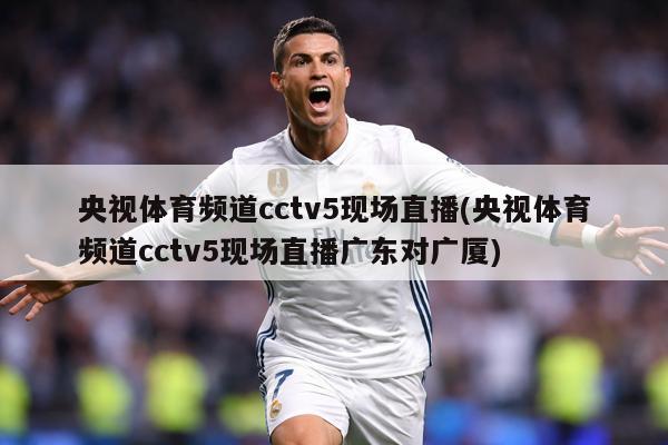 央视体育频道cctv5现场直播(央视体育频道cctv5现场直播广东对广厦)