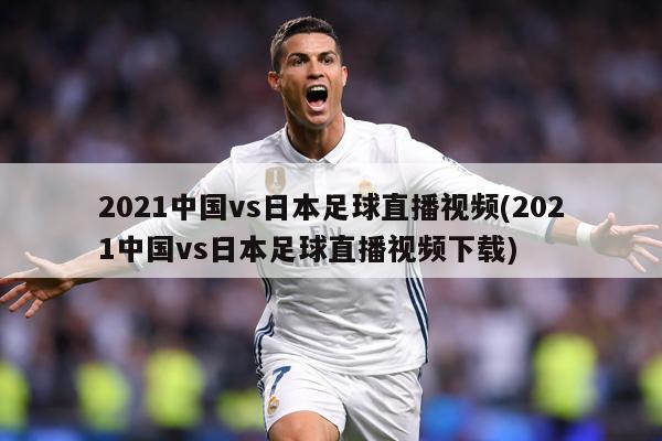 2021中国vs日本足球直播视频(2021中国vs日本足球直播视频下载)