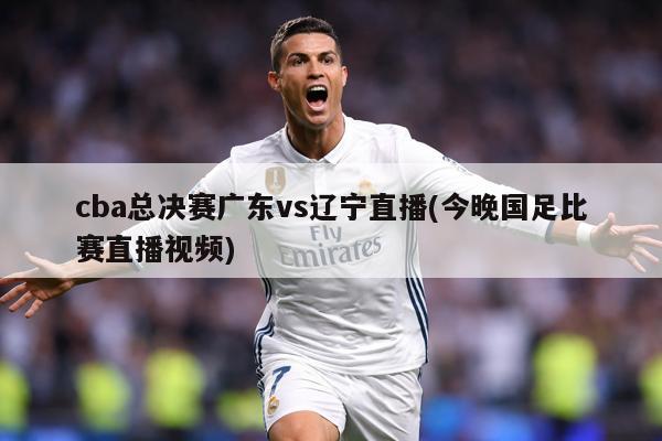 cba总决赛广东vs辽宁直播(今晚国足比赛直播视频)