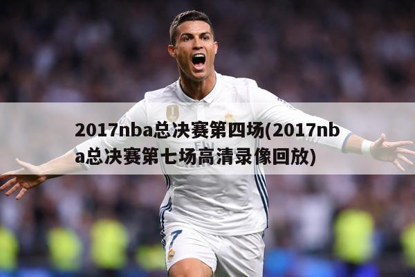 2017nba总决赛第四场(2017nba总决赛第七场高清录像回放)