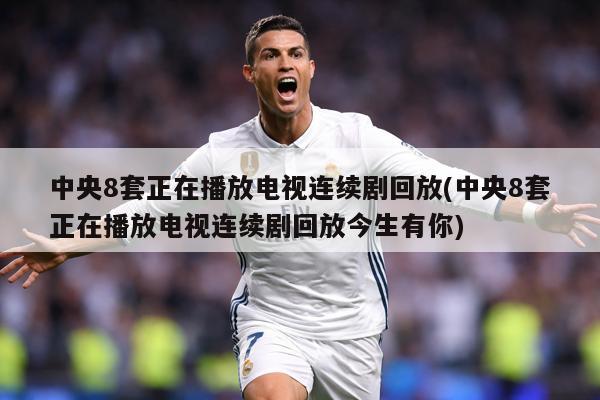 中央8套正在播放电视连续剧回放(中央8套正在播放电视连续剧回放今生有你)