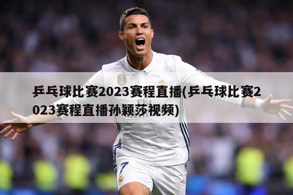 乒乓球比赛2023赛程直播(乒乓球比赛2023赛程直播孙颖莎视频)