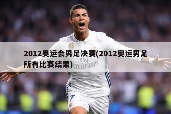 2012奥运会男足决赛(2012奥运男足所有比赛结果)