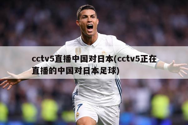 cctv5直播中国对日本(cctv5正在直播的中国对日本足球)