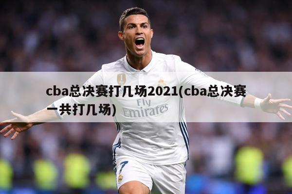 cba总决赛打几场2021(cba总决赛一共打几场)