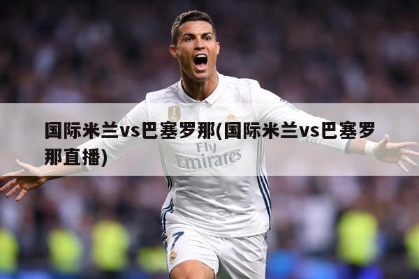 国际米兰vs巴塞罗那(国际米兰vs巴塞罗那直播)