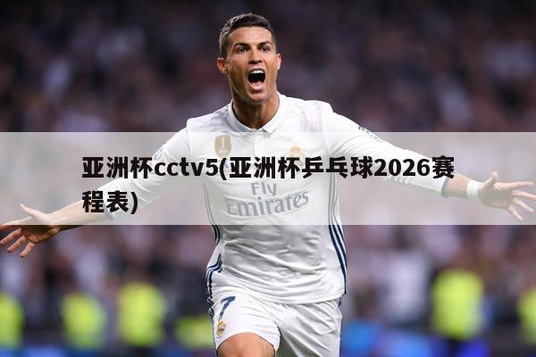 亚洲杯cctv5(亚洲杯乒乓球2026赛程表)