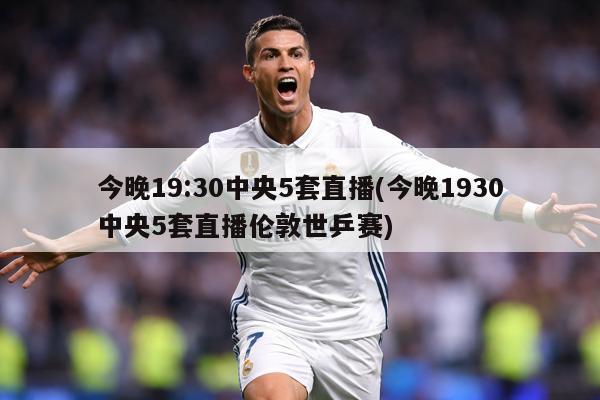 今晚19:30中央5套直播(今晚1930中央5套直播伦敦世乒赛)