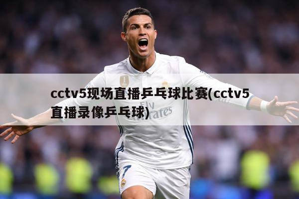 cctv5现场直播乒乓球比赛(cctv5直播录像乒乓球)