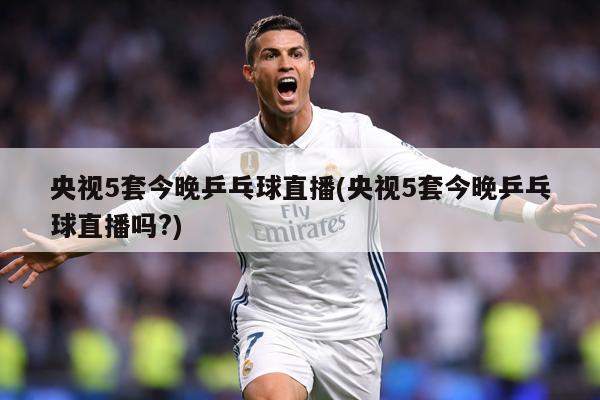 央视5套今晚乒乓球直播(央视5套今晚乒乓球直播吗?)
