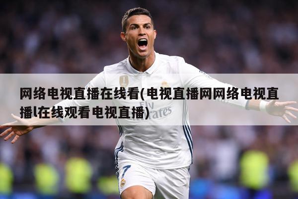 网络电视直播在线看(电视直播网网络电视直播l在线观看电视直播)