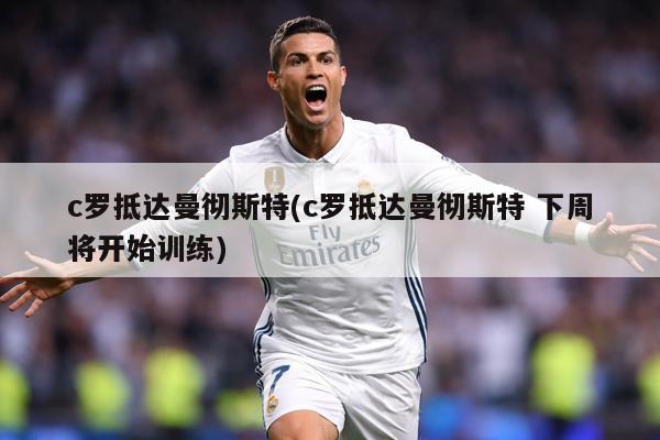 c罗抵达曼彻斯特(c罗抵达曼彻斯特 下周将开始训练)