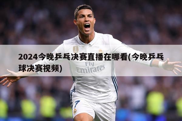 2024今晚乒乓决赛直播在哪看(今晚乒乓球决赛视频)